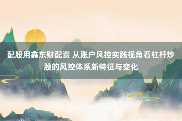 配股用鑫东财配资 从账户风控实践视角看杠杆炒股的风控体系新特征与变化