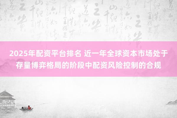 2025年配资平台排名 近一年全球资本市场处于存量博弈格局的阶段中配资风险控制的合规