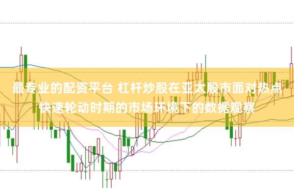最专业的配资平台 杠杆炒股在亚太股市面对热点快速轮动时期的市场环境下的数据观察