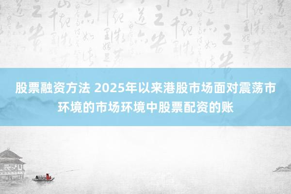 股票融资方法 2025年以来港股市场面对震荡市环境的市场环境中股票配资的账