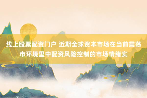 线上股票配资门户 近期全球资本市场在当前震荡市环境里中配资风险控制的市场情绪实
