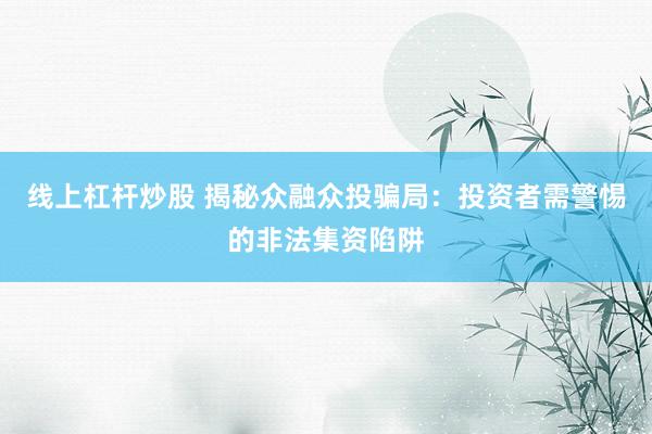 线上杠杆炒股 揭秘众融众投骗局：投资者需警惕的非法集资陷阱