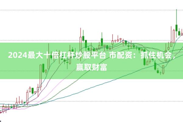 2024最大十倍杠杆炒股平台 市配资：抓住机会，赢取财富