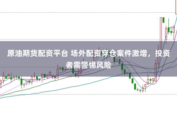 原油期货配资平台 场外配资穿仓案件激增，投资者需警惕风险