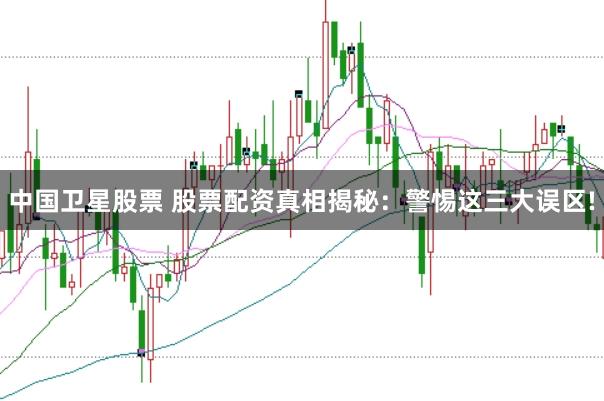 中国卫星股票 股票配资真相揭秘：警惕这三大误区!