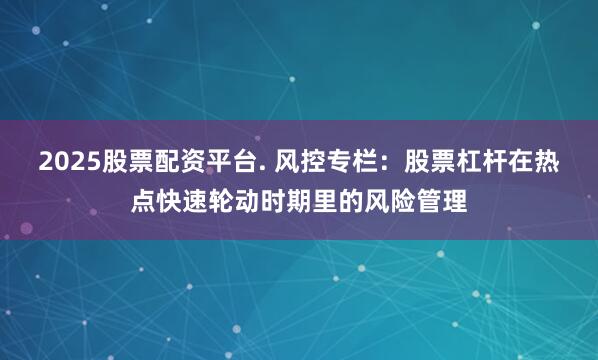 2025股票配资平台. 风控专栏：股票杠杆在热点快速轮动时期里的风险管理