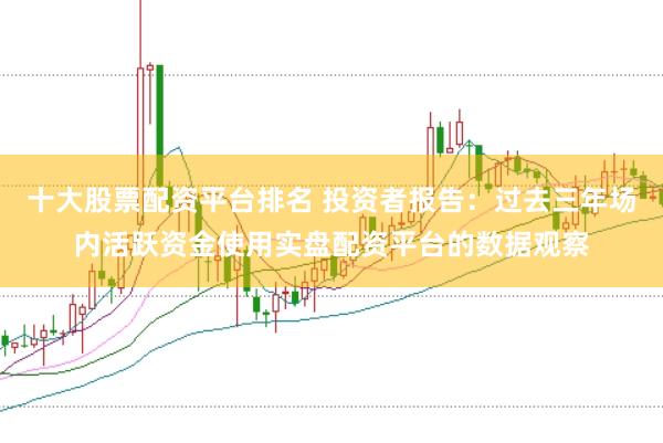 十大股票配资平台排名 投资者报告：过去三年场内活跃资金使用实盘配资平台的数据观察