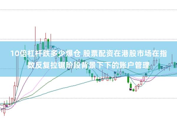 10倍杠杆跌多少爆仓 股票配资在港股市场在指数反复拉锯阶段背景下下的账户管理