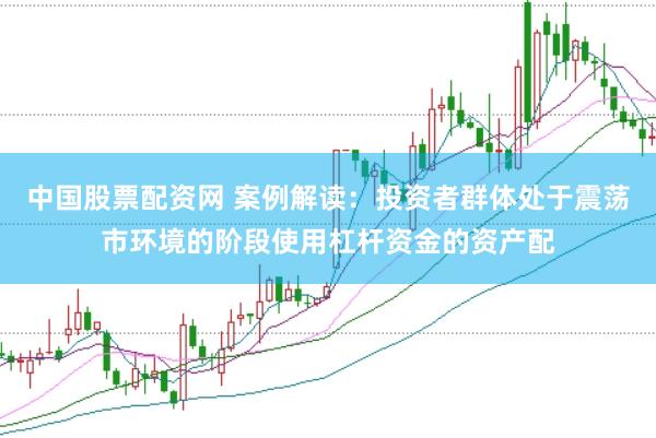 中国股票配资网 案例解读：投资者群体处于震荡市环境的阶段使用杠杆资金的资产配