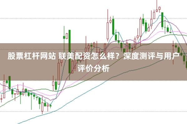 股票杠杆网站 联美配资怎么样？深度测评与用户评价分析