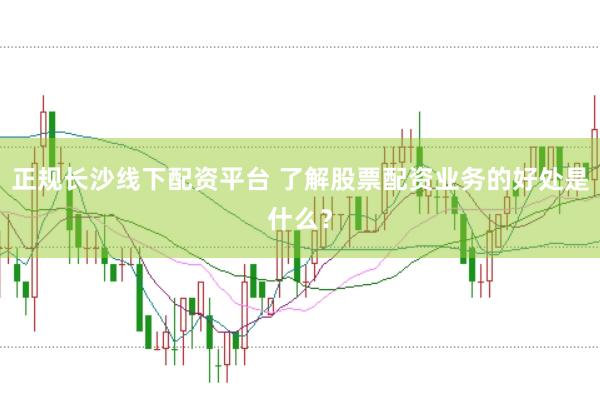 正规长沙线下配资平台 了解股票配资业务的好处是什么？