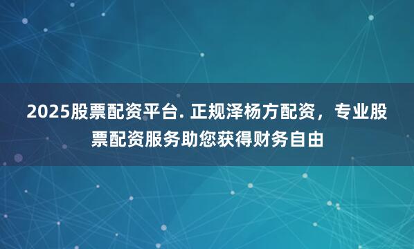 2025股票配资平台. 正规泽杨方配资，专业股票配资服务助您获得财务自由