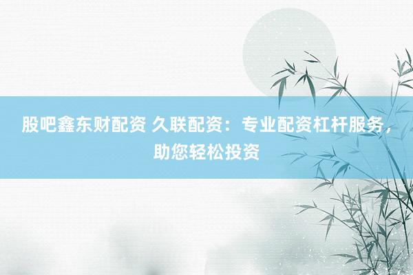 股吧鑫东财配资 久联配资：专业配资杠杆服务，助您轻松投资