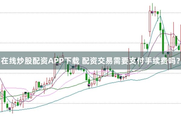 在线炒股配资APP下载 配资交易需要支付手续费吗？