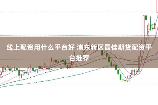 线上配资用什么平台好 浦东新区最佳期货配资平台推荐