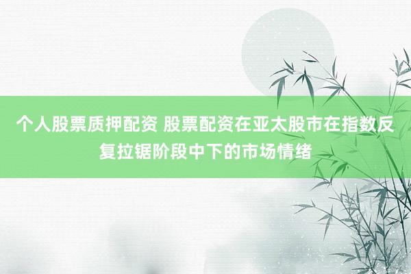 个人股票质押配资 股票配资在亚太股市在指数反复拉锯阶段中下的市场情绪
