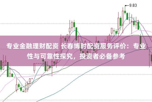 专业金融理财配资 长春博时配资服务评价：专业性与可靠性探究，投资者必备参考