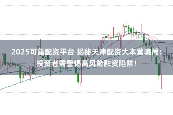 2025可靠配资平台 揭秘天津配资大本营骗局：投资者需警惕高风险融资陷阱！