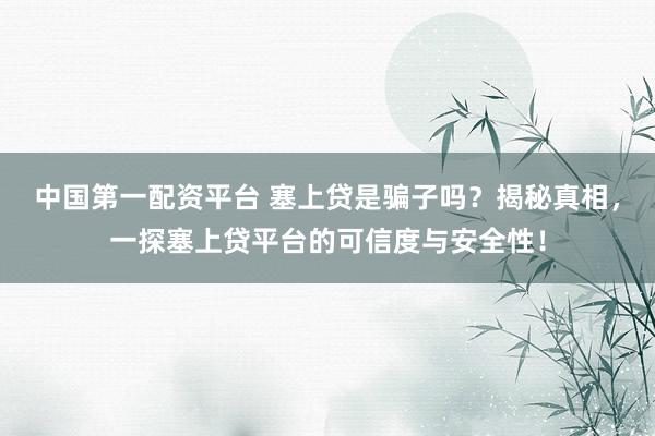 中国第一配资平台 塞上贷是骗子吗？揭秘真相，一探塞上贷平台的可信度与安全性！