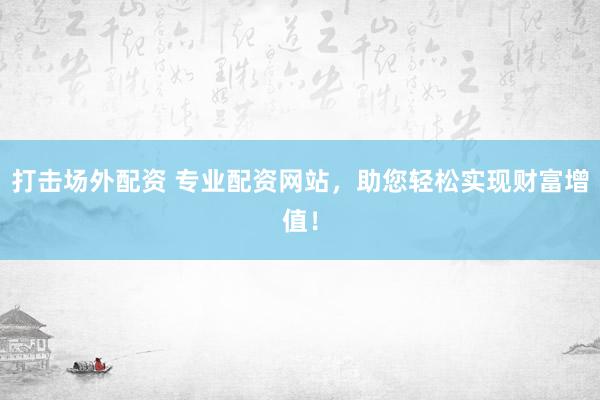 打击场外配资 专业配资网站，助您轻松实现财富增值！