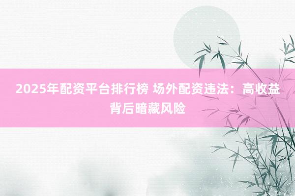 2025年配资平台排行榜 场外配资违法：高收益背后暗藏风险